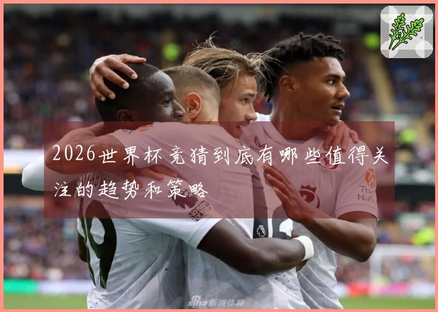 2026世界杯竞猜到底有哪些值得关注的趋势和策略