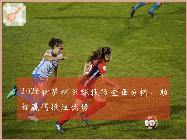 2026世界杯买球技巧全面分析，助你赢得投注优势