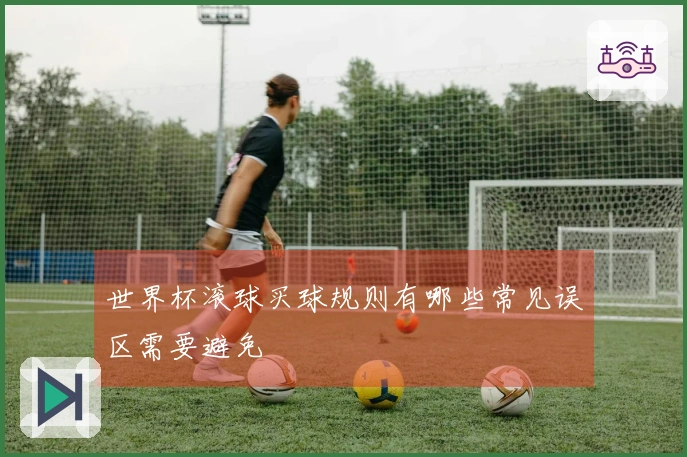世界杯滚球买球规则有哪些常见误区需要避免