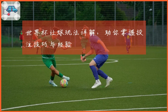 世界杯让球玩法详解，助你掌握投注技巧与经验